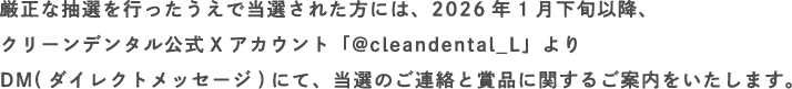 厳正な抽選を行ったうえで当選された方には、2026年1月下旬以降、クリーンデンタル公式Xアカウント「@cleandental_L」よりDM(ダイレクトメッセージ)にて、当選のご連絡と賞品に関するご案内をいたします。