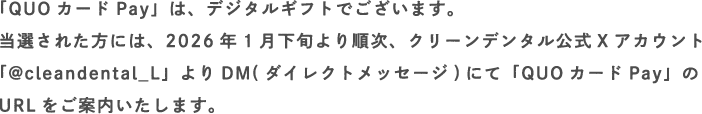 「QUOカードPay」は、デジタルギフトでございます。当選された方には、2026年1月下旬より順次、クリーンデンタル公式Xアカウント「@cleandental_L」よりDM(ダイレクトメッセージ)にて「QUOカードPay」のURLをご案内いたします。