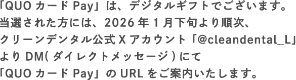 「QUOカードPay」は、デジタルギフトでございます。当選された方には、2026年1月下旬より順次、クリーンデンタル公式Xアカウント「@cleandental_L」よりDM(ダイレクトメッセージ)にて「QUOカードPay」のURLをご案内いたします。