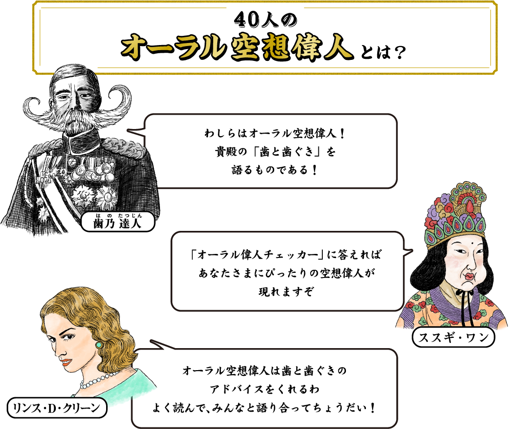 40人のオーラル空想偉人とは？ 歯乃 達人 わしらはオーラル空想偉人！貴殿の「歯と歯ぐき」を語るものである！ スズキ・ワン「オーラル偉人チェッカー」に答えればあなたさまにぴったりの空想偉人が現れますぞ リンス・D・クリーン オーラル空想偉人は歯と歯ぐきのアドバイスをくれるわ よく読んで、みんなと語り合ってちょうだい！