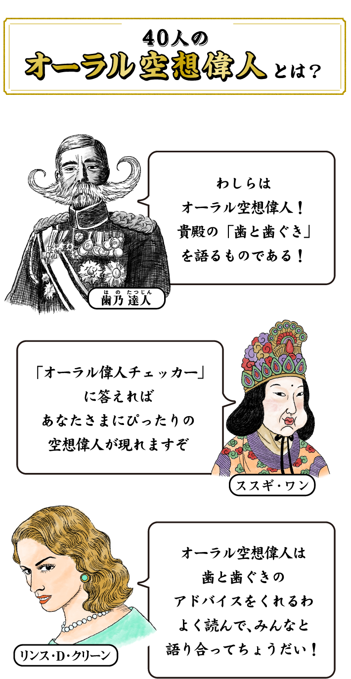 40人のオーラル空想偉人とは？ 歯乃 達人 わしらはオーラル空想偉人！貴殿の「歯と歯ぐき」を語るものである！ スズキ・ワン「オーラル偉人チェッカー」に答えればあなたさまにぴったりの空想偉人が現れますぞ リンス・D・クリーン オーラル空想偉人は歯と歯ぐきのアドバイスをくれるわ よく読んで、みんなと語り合ってちょうだい！