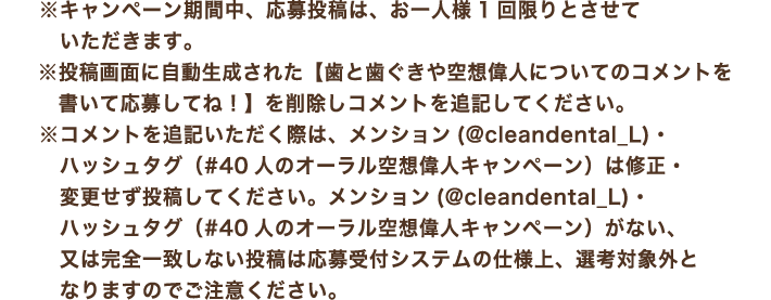 ※キャンペーン期間中、応募投稿は、お一人様1回限りとさせていただきます。※投稿画面に自動生成された【歯と歯ぐきや空想偉人についてのコメントを書いて応募してね！】を削除しコメントを追記してください。※コメントを追記いただく際は、メンション(@cleandental_L)・ハッシュタグ（#40人のオーラル空想偉人キャンペーン）は修正・変更せず投稿してください。メンション(@cleandental_L)・ハッシュタグ（#40人のオーラル空想偉人キャンペーン）がない、又は完全一致しない投稿は応募受付システムの仕様上、選考対象外となりますのでご注意ください。